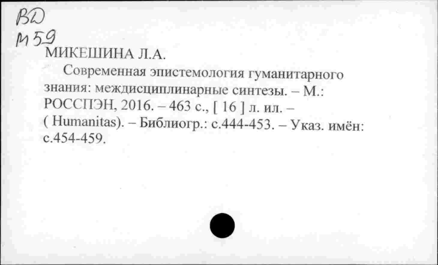 ﻿5^
МИКЕШИНА Л.А.
Современная эпистемология гуманитарного знания: междисциплинарные синтезы. — М.: РОСС 11 ЭН, 2016. — 463 с., [ 16 ] л. ил. —
( Питал Паз). — Библиогр.: с.444-453. — Указ имён-с.454-459.